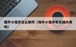 阜宁国外小程序怎么制作（海外小程序能在国内用吗）